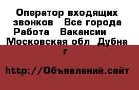  Оператор входящих звонков - Все города Работа » Вакансии   . Московская обл.,Дубна г.